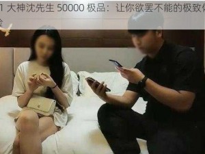 91 大神沈先生 50000 极品：让你欲罢不能的极致体验