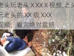 老头玩老头ⅩXXⅩ视频;老头玩老头的 XX 级 XXX 视频，看完绝对震撼