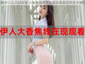 大象焦伊人久久综合网 大象焦伊人久久综合网是否存在涉黄内容？