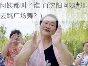 沈阳阿姨都叫了谁了(沈阳阿姨都叫了哪些人去跳广场舞？)