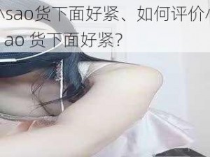 小sao货下面好紧、如何评价小 s ao 货下面好紧？