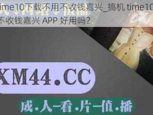 搞机time10下载不用不收钱嘉兴_搞机 time10 下载不用不收钱嘉兴 APP 好用吗？