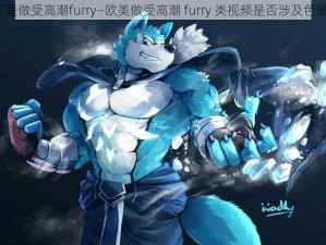 欧美做受高潮furry—欧美做受高潮 furry 类视频是否涉及色情？