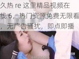 久热 re 这里精品视频在线 6，热门资源免费无限看，无广告骚扰，即点即播