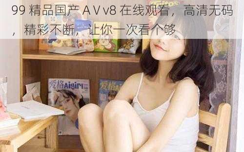 99 精品国产 AⅤv8 在线观看，高清无码，精彩不断，让你一次看个够