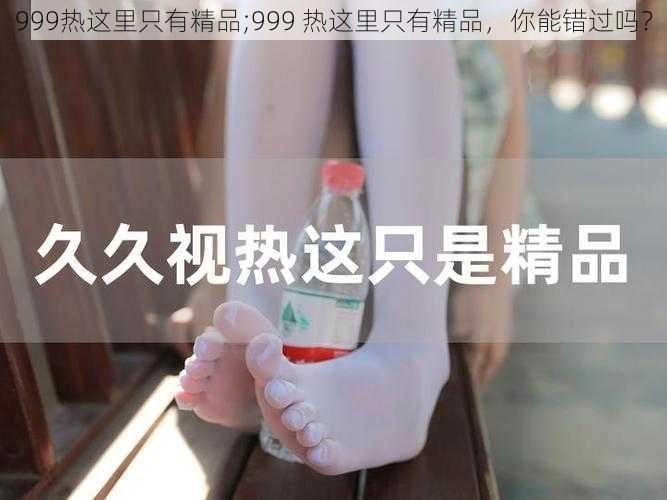 999热这里只有精品;999 热这里只有精品，你能错过吗？