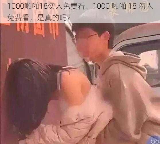 1000啪啪18勿入免费看、1000 啪啪 18 勿入免费看，是真的吗？