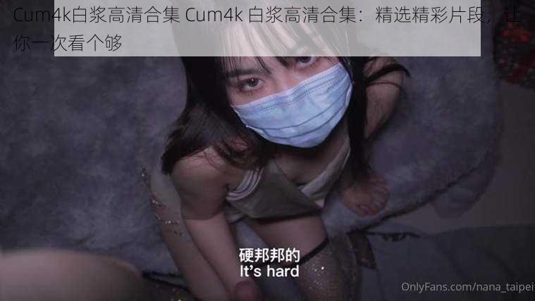 Cum4k白浆高清合集 Cum4k 白浆高清合集：精选精彩片段，让你一次看个够