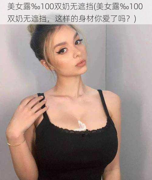 美女露‰100双奶无遮挡(美女露‰100 双奶无遮挡，这样的身材你爱了吗？)