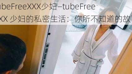 tubeFreeXXX少妇—tubeFreeXXX 少妇的私密生活：你所不知道的故事