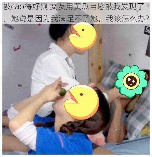 被cao得好爽 女友用黄瓜自慰被我发现了，她说是因为我满足不了她，我该怎么办？