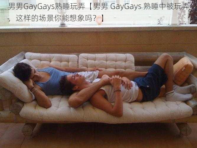 男男GayGays熟睡玩弄【男男 GayGays 熟睡中被玩弄，这样的场景你能想象吗？】