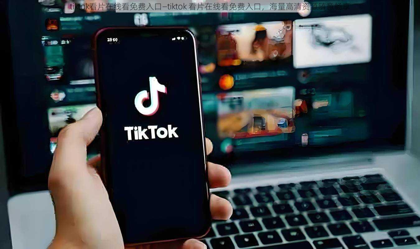 tiktok看片在线看免费入口—tiktok 看片在线看免费入口，海量高清资源随意畅享