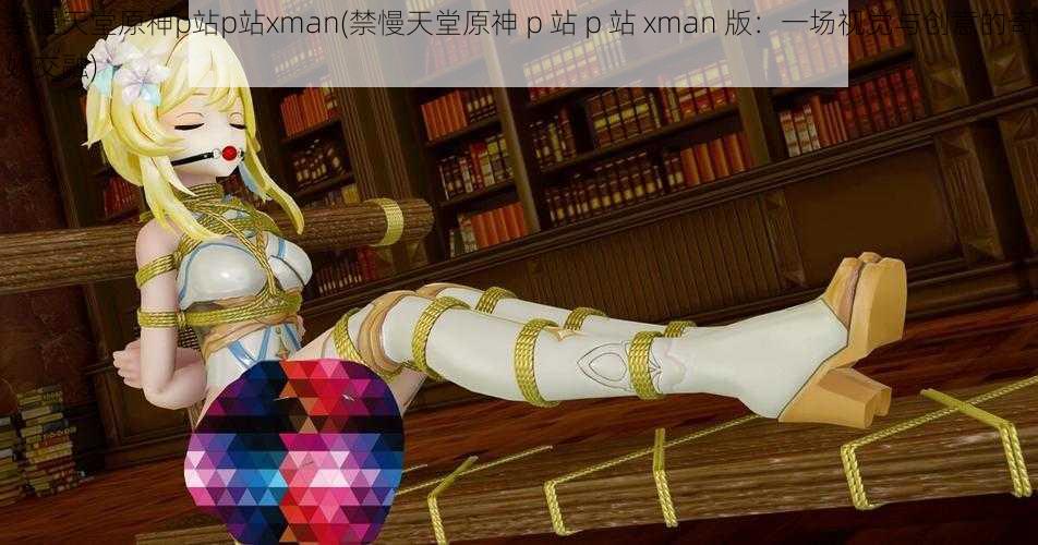 禁慢天堂原神p站p站xman(禁慢天堂原神 p 站 p 站 xman 版：一场视觉与创意的奇妙交融)