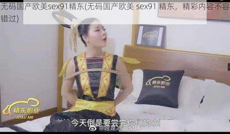 无码国产欧美sex91精东(无码国产欧美 sex91 精东，精彩内容不容错过)