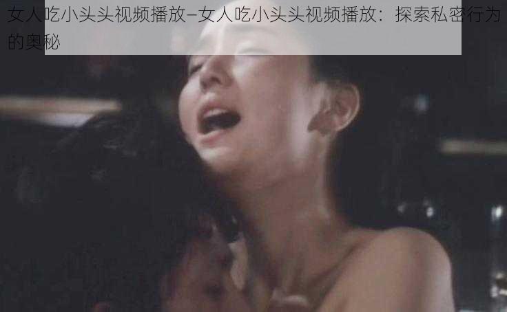 女人吃小头头视频播放—女人吃小头头视频播放：探索私密行为的奥秘