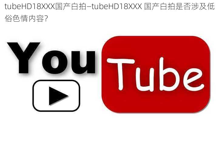 tubeHD18XXX国产白拍—tubeHD18XXX 国产白拍是否涉及低俗色情内容？