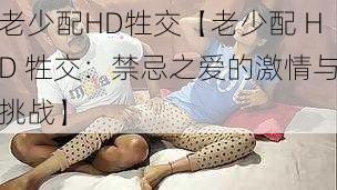 老少配HD牲交【老少配 HD 牲交：禁忌之爱的激情与挑战】