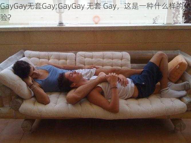 GayGay无套Gay;GayGay 无套 Gay，这是一种什么样的体验？