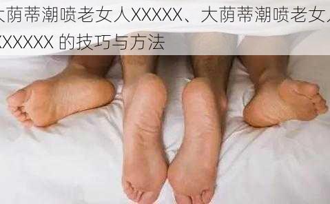 大荫蒂潮喷老女人XXXXX、大荫蒂潮喷老女人 XXXXXX 的技巧与方法