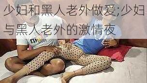 少妇和黑人老外做爰;少妇与黑人老外的激情夜