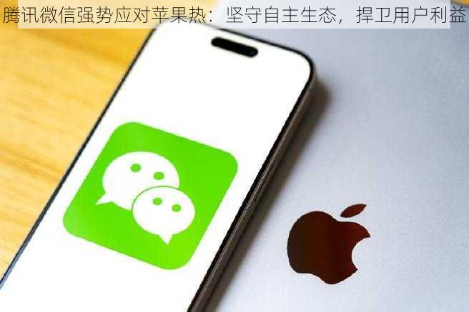 腾讯微信强势应对苹果热：坚守自主生态，捍卫用户利益